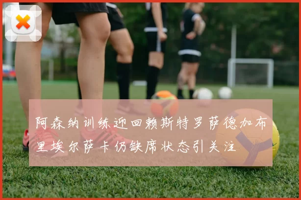 阿森纳训练迎回赖斯特罗萨德加布里埃尔萨卡仍缺席状态引关注