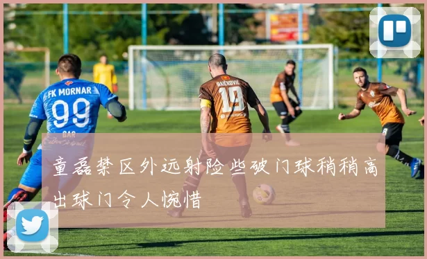 童磊禁区外远射险些破门球稍稍高出球门令人惋惜