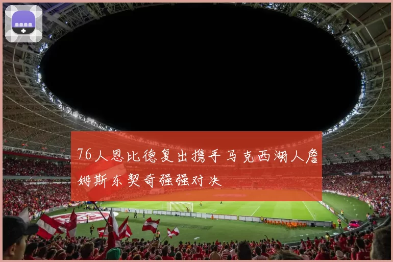 76人恩比德复出携手马克西湖人詹姆斯东契奇强强对决