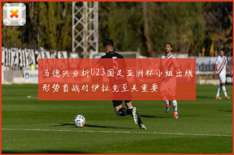 马德兴分析U23国足亚洲杯小组出线形势首战对伊拉克至关重要
