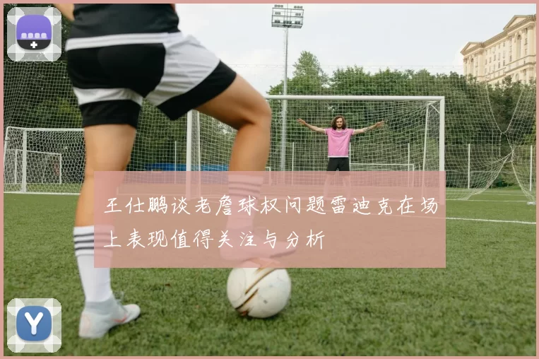 王仕鹏谈老詹球权问题雷迪克在场上表现值得关注与分析