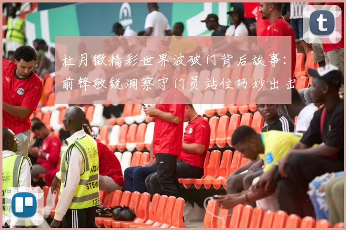杜月徵精彩世界波破门背后故事：前锋敏锐洞察守门员站位巧妙出击