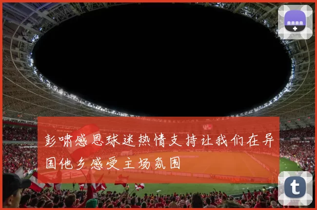 彭啸感恩球迷热情支持让我们在异国他乡感受主场氛围
