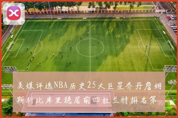 美媒评选NBA历史25大巨星乔丹詹姆斯科比库里稳居前四杜兰特排名第12引发热议