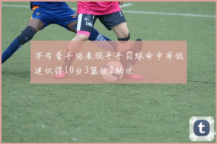 字母哥半场表现平平罚球命中率低迷仅得10分3篮板2助攻