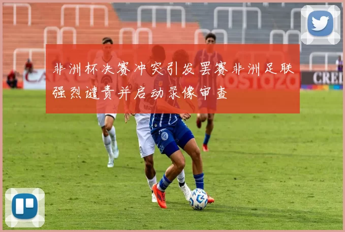 非洲杯决赛冲突引发罢赛非洲足联强烈谴责并启动录像审查