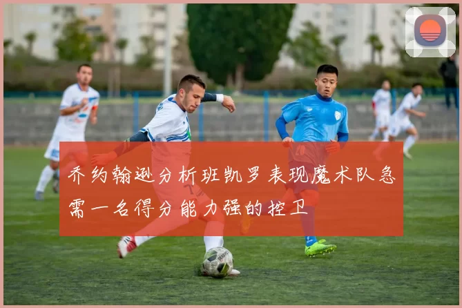 乔约翰逊分析班凯罗表现魔术队急需一名得分能力强的控卫