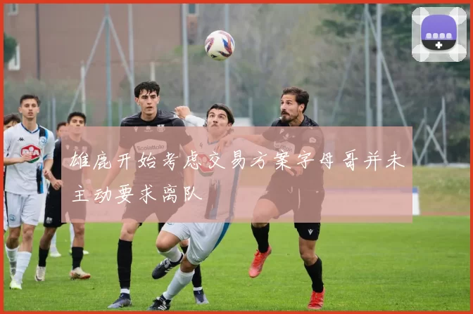 雄鹿开始考虑交易方案字母哥并未主动要求离队