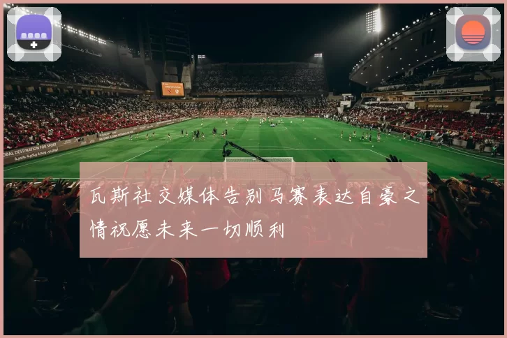 瓦斯社交媒体告别马赛表达自豪之情祝愿未来一切顺利