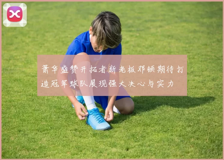 萧华盛赞开拓者新老板邓顿期待打造冠军球队展现强大决心与实力