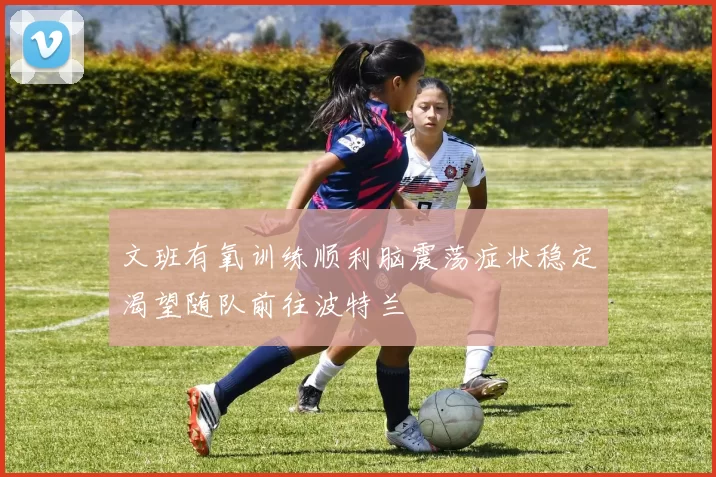 文班有氧训练顺利脑震荡症状稳定渴望随队前往波特兰
