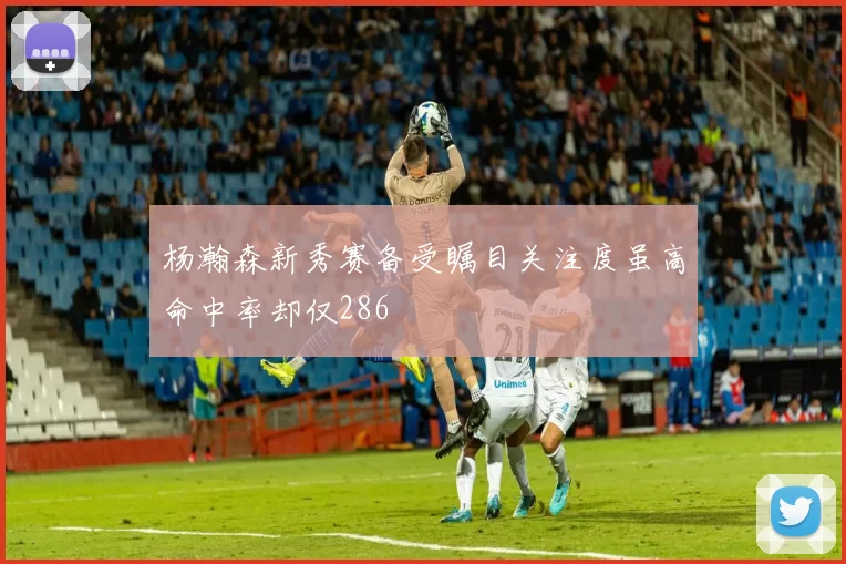 杨瀚森新秀赛备受瞩目关注度虽高命中率却仅286
