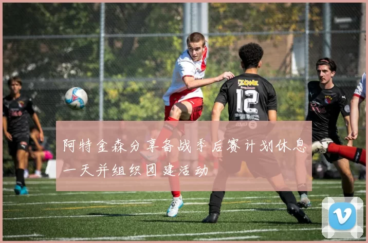 阿特金森分享备战季后赛计划休息一天并组织团建活动